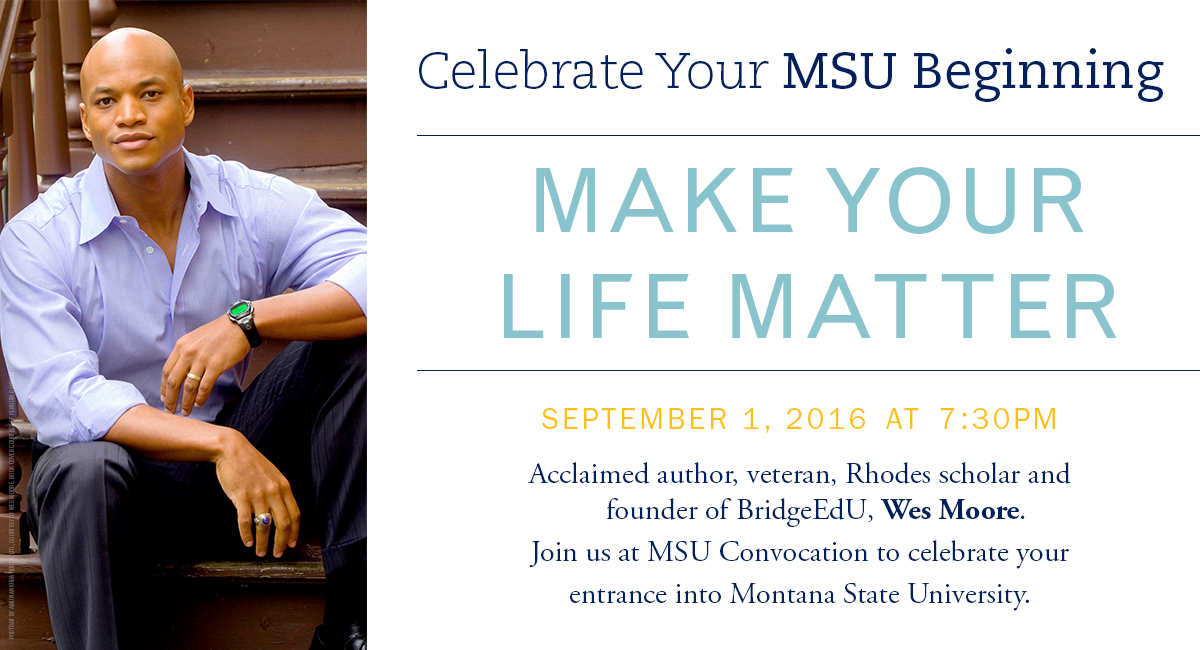Celebrate your MSU beginning. Make your life matter. September 1, 2016 at 7:30pm. Acclaimed author, veteran, Rhodes shcolar and founder of BridgeEdU, Wes Moor. Join us at MSU convocation to celebrate your entrance into Montana State University.