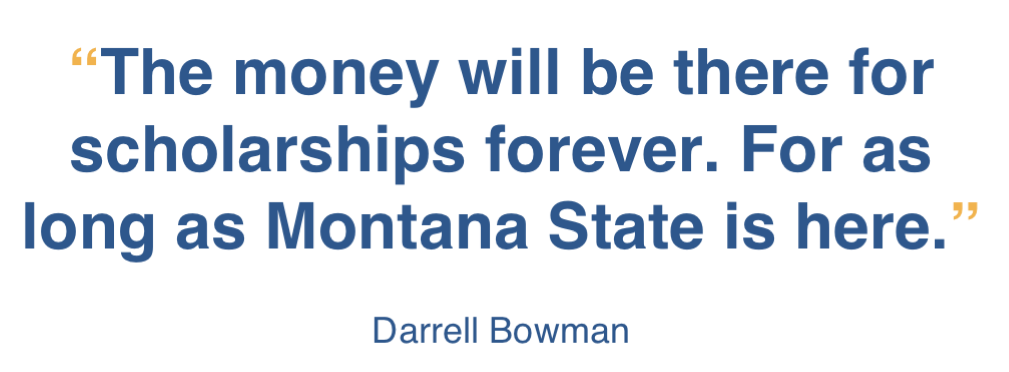 Quote from Darrell Bowman, “The money will be there for scholarships forever. For as long as Montana State is here.”