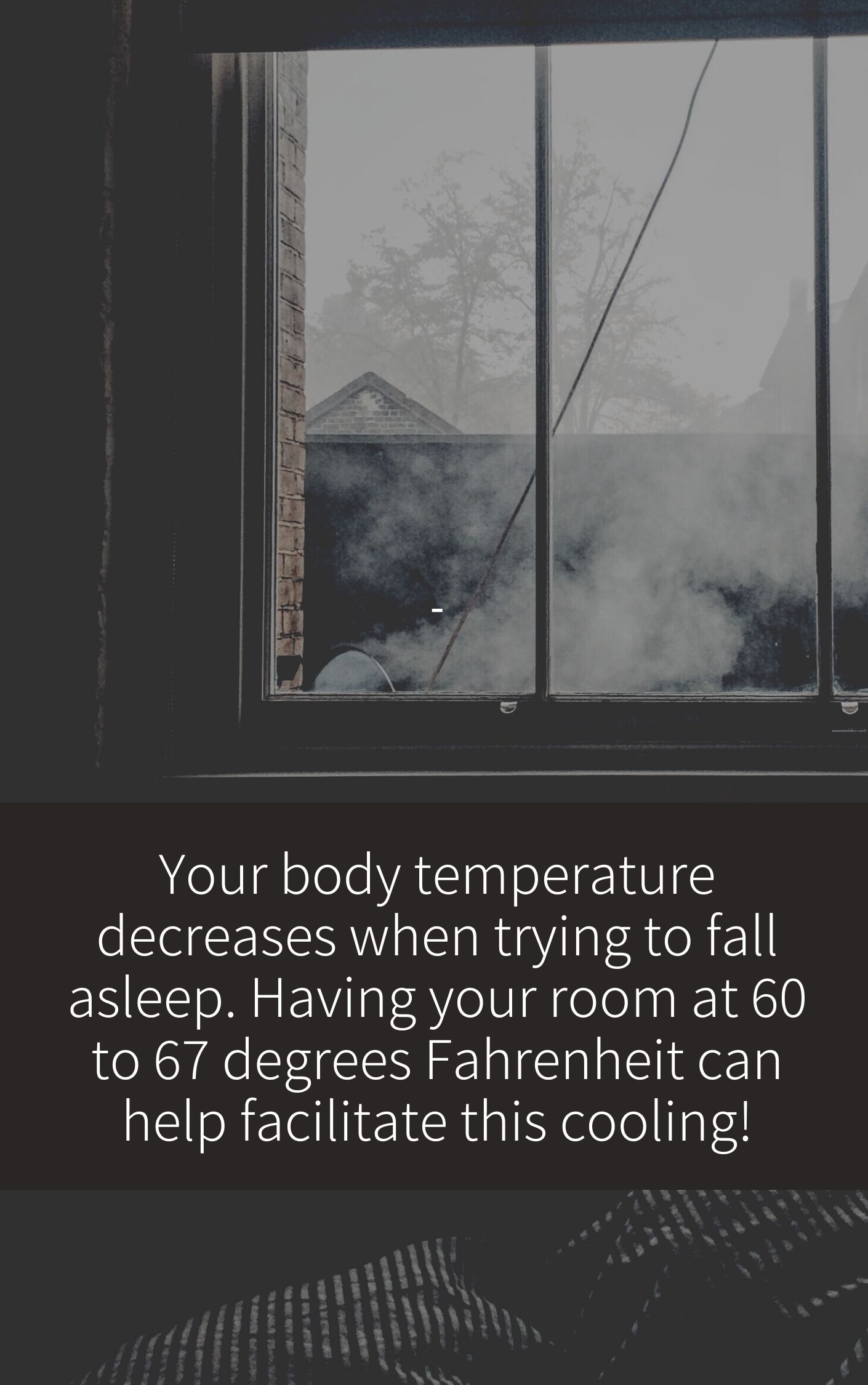 Your body temperature decreases when trying to fall asleep. Having your room at 60 to 67 degrees Fahrenheit can help facilitate this cooling!