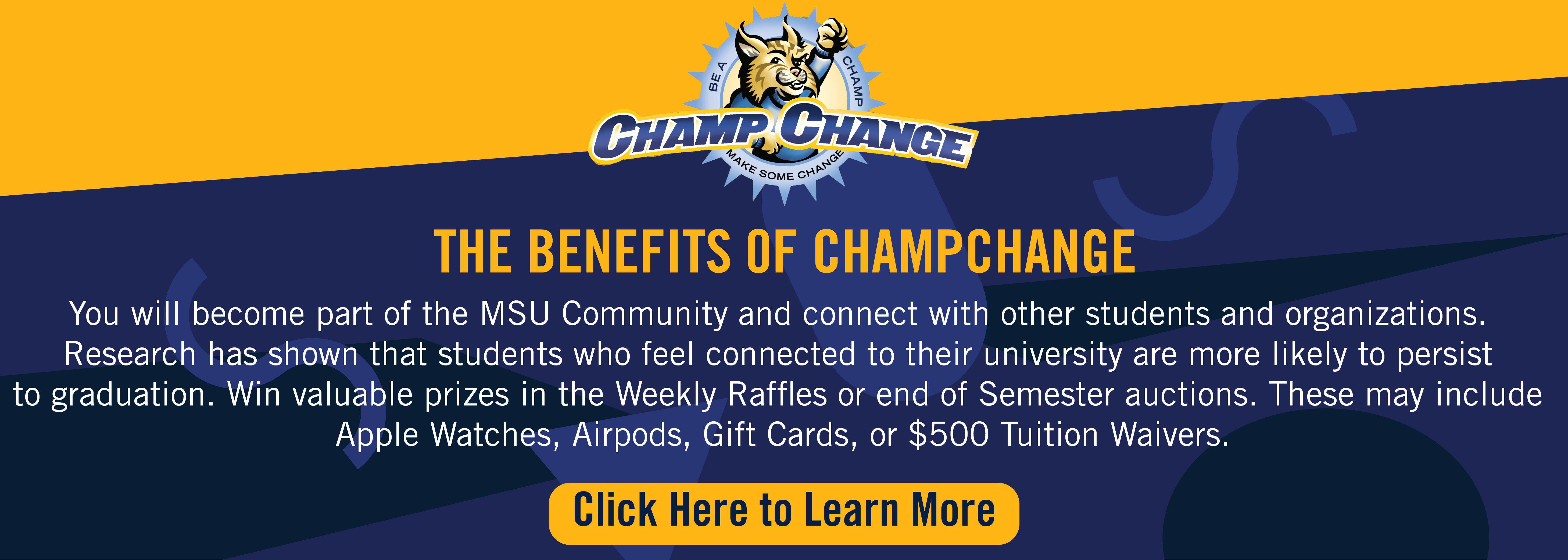 You will become part of the MSU Community and connect with other students and organizations. 
Research has shown that students who feel connected to their university are more likely to persist 
to graduation. Win valuable prizes in the Weekly Raffles or end of Semester auctions. These may include 
Apple Watches, Airpods, Gift Cards, or $500 Tuition Waivers.
Click here to learn more