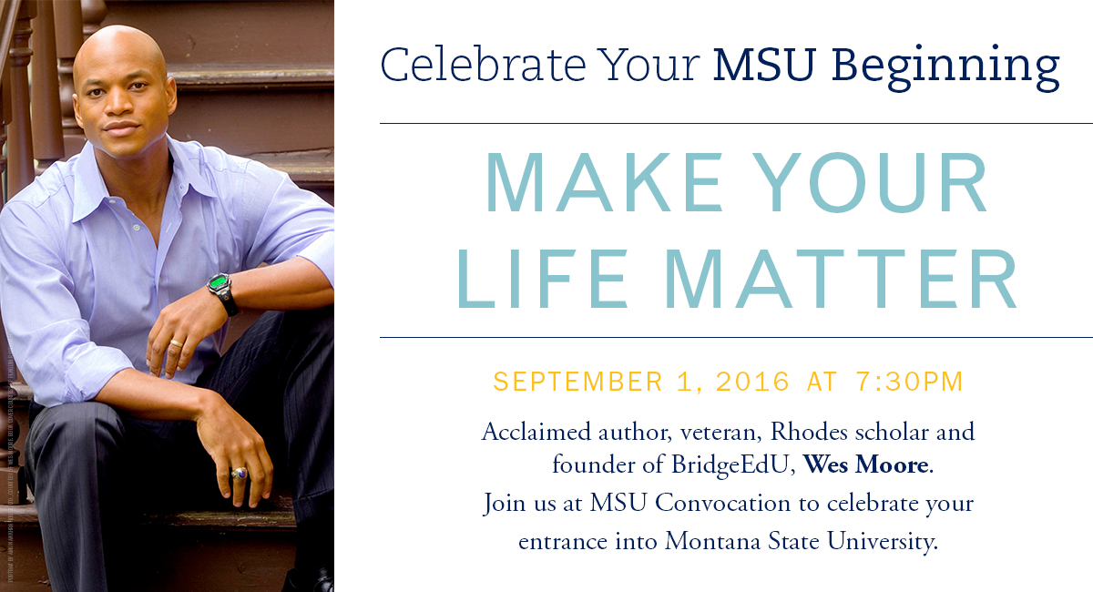 Celebrate your MSU beginning. Make your life matter. September 1, 2016 at 7:30pm. Acclaimed author, veteran, Rhodes shcolar and founder of BridgeEdU, Wes Moor. Join us at MSU convocation to celebrate your entrance into Montana State University.