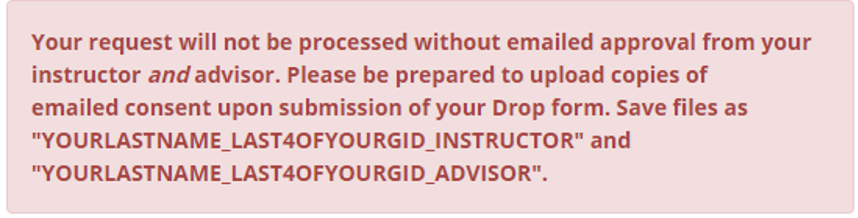 Your request will not be processed without emailed approval from your instructor and advisor. Please be prepared to upload copies of emailed consent upon submission of your Drop form. Save files as quote your last name underscore last 4 of your gid underscore instructor end quote and quote your last name underscore last 4 of your gid underscore advisor end quote.