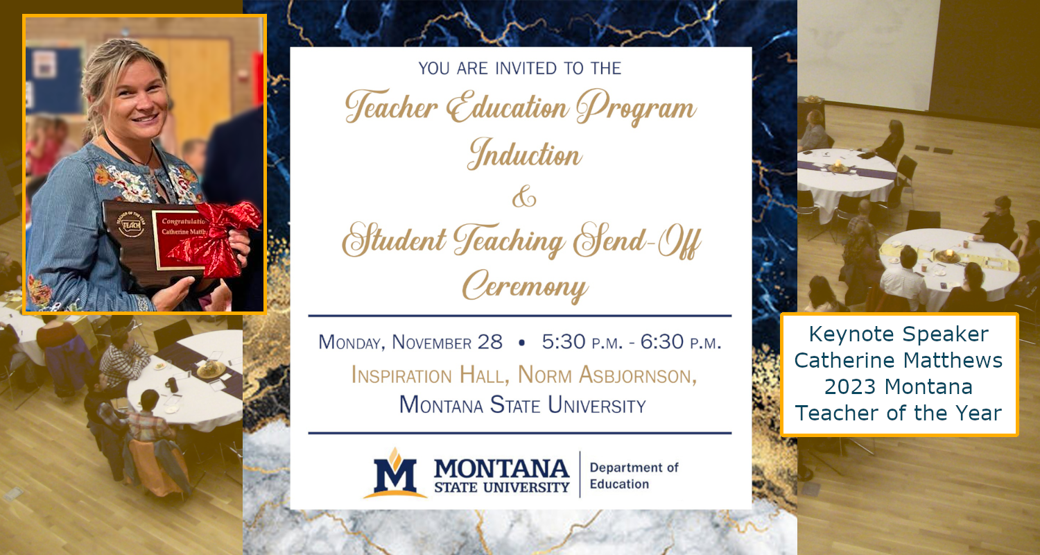 You are invited to the Virtual Teacher Education Program Induction and Student Teaching Send-Off Ceremony. Monday, April 5th, 5:30 to 6:30 p.m. Virtual Watch Party. Check for details on how to join. Special Guest Speaker: Marilyn King, E D D. Interim Co-Superintendent for Bozeman Public Schools. Montana State University, Department of Education.