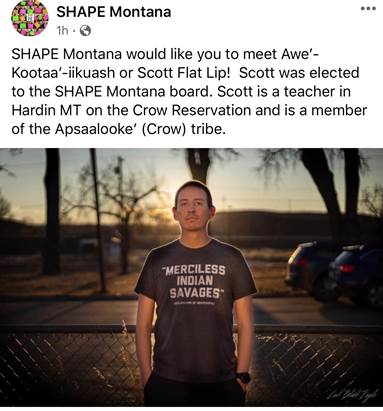 Social media post: SHAPE Montana. One hour. Public. SHAPE Montana would like you to meet Awe´-Kootaa´-iikuash or Scott Flat Lip! Scott was elected to the SHAPE Montana board. Scott is a teacher in Hardin, Montana on the Crow Reservation and is a member of the Apsaalooke´ (Crow) tribe. Picture of man wearing T-shirt reading "Merciless Indian Savages. Declaration of Independence"