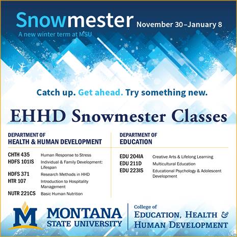 Snow-mester. November 30 to January 8. A new winter term at M S U. Catch Up. Get Ahead. Try something new. E H H D Snow-mester Classes. Department of Health and Human Development. C H T H 435. Human Responses to Stress. H D F S 101 I S. Individual and Family Development: Lifespan. H D F S 371. Research Methods in H H D. H T R 107. Introduction to Hospitality Management. N U T R 221 see S.. Basic Human Nutrition. Department of Education. E D U 204 I A. Creative Arts and Lifelong Learning. E D U 211 D.. Multicultural Education. E D U 223 I S. Educational Psychology and Adolescent Development. Montana State University. College of Education, Health and Human Development.