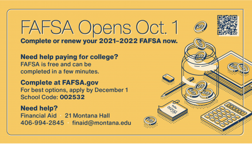 F A F S A Opens October 1. Complete or renew your 2021-2022, F A F S A now. Need help paying for college? F A F S A is free and can be completed in a few minutes. Complete at FAFSA.gov . For best options, apply by December 1. School Code 0 0 2 5 3 2. Need help? Financial Aid. 21 Montana Hall. 406-994-2845. finaid at montana dot edu.