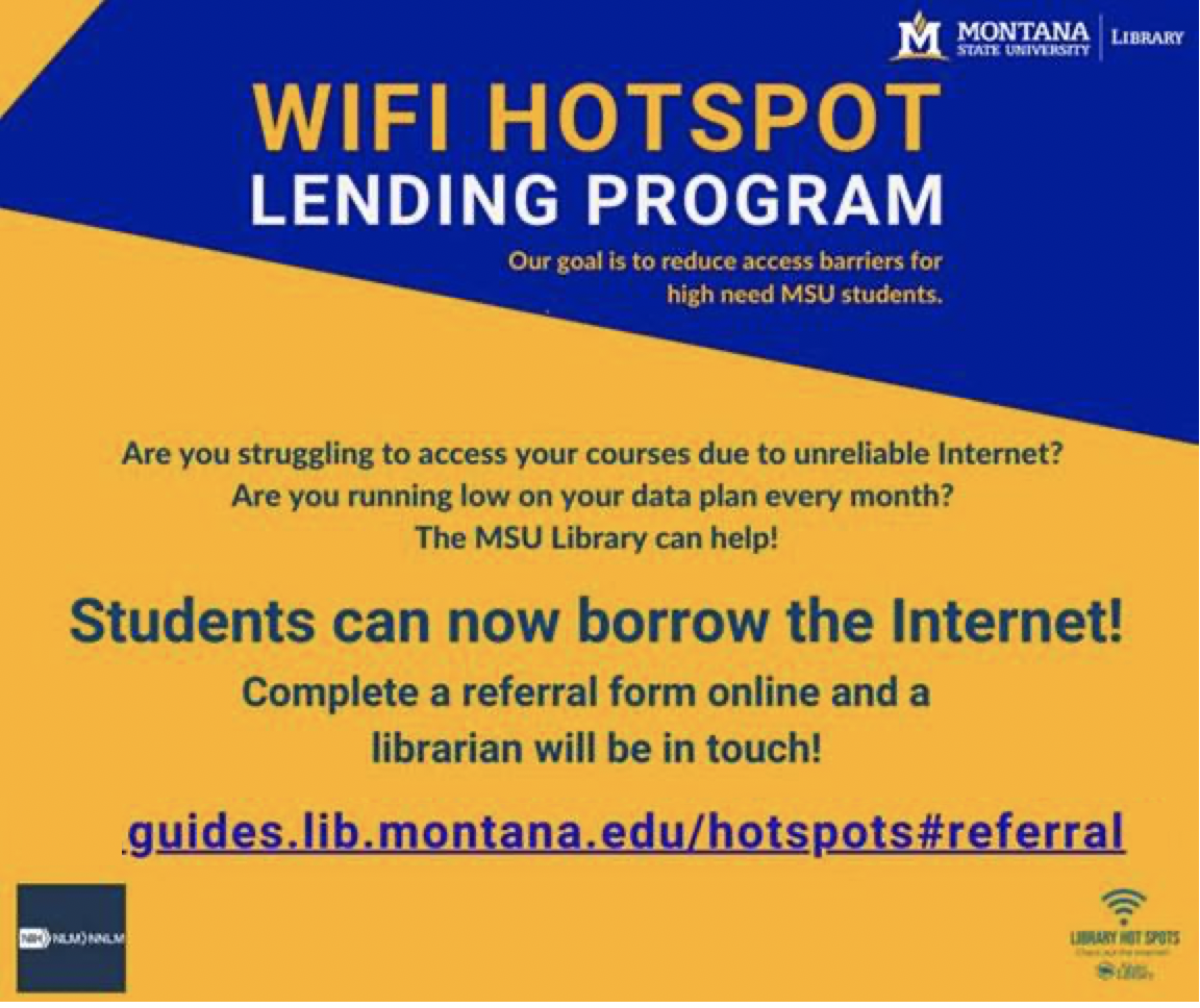 Montana State University Library. WiFi hotspot lending program. Our goal is to reduce access barriers for high need MSU students. Are you struggling to access your courses due to unreliable Internet? Are you running low on your data plan every month? The MSU Library can help! Students can now borrow the Internet! Complete a referral form online and a librarian will be in touch! guides.lib.montana.edu/hotspots#referral.
