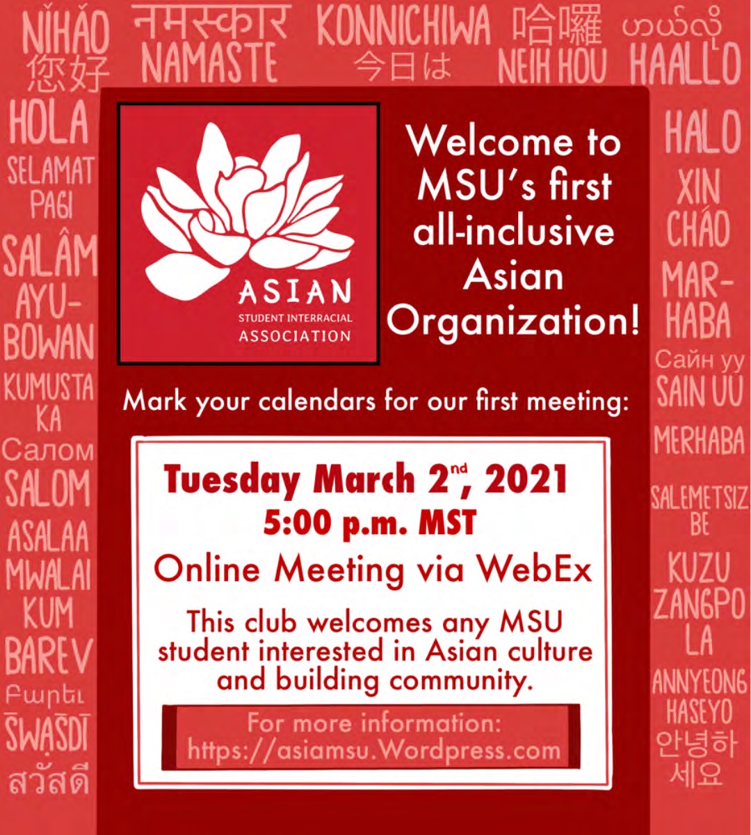 Asian Student Interracial Association. Welcome to MSU's first all-inclusive Asian Organization! Mark your calendars for our first meeting: Tuesday, March 2nd, 2021, 5:00 p.m. Mountain Standard Time. Online meeting via WebEx. This club welcomes any MSU student interested in Asian culture and building community. For more information: https://asiamsu.Wordpress.com.