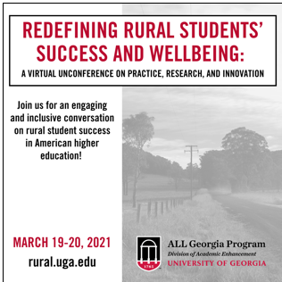 Redefining Rural Students' Success and Wellbeing: A Virtual Unconference on Practice, Research, and Innovation. Join us for an engaging and inclusive conversation on rural student success in American higher education! March 19 to 20, 2021. rural.uga.edu. ALL Georgia Program. Division of Academic Enhancement. University of Georgia.