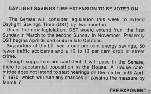 Daylight Savings Time extension to be voted on. The Senate will consider legislation this week to extend Daylight Savings Time (DST) by two months. Under the new legislation, DST would extend from the first Sunday in March to the Second Sunday in November. Presently DST begins April 25 and ends in late October. Supporters of the bill see a one percent energy savings, 50 fewer traffic accidents, and a 10 to 13 percent drop in street crime. Though supporters are confident it will pass in the Senate, there is substantial opposition in the House. A House committee does not intend to start hearings on the matter until April 7, 1976, which will ruin any chances of passing the measure by March 7. The Exponent.
