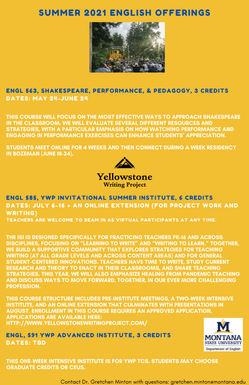 SUMMER 2021 ENGLISH OFFERINGS. Image of Shakespeare in the Parks performance. ENGL 563, SHAKESPEARE, PERFORMANCE, & PEDAGOGY, 3 CREDITS. DATES: MAY 24 to JUNE 24. THIS COURSE WILL FOCUS ON THE MOST EFFECTIVE WAYS TO APPROACH SHAKESPEARE IN THE CLASSROOM. WE WILL EVALUATE SEVERAL DIFFERENT RESOURCES AND STRATEGIES, WITH A PARTICULAR EMPHASIS ON HOW WATCHING PERFORMANCE AND ENGAGING IN PERFORMANCE EXERCISES CAN ENHANCE STUDENTS' APPRECIATION. STUDENTS MEET ONLINE FOR 4 WEEKS AND THEN CONNECT DURING A WEEK RESIDENCY IN BOZEMAN (JUNE 18 to 24). Yellowstone Writing Project logo. E N G L 585, Yellowstone Writing Project INVITATIONAL SUMMER INSTITUTE, 6 CREDITS. Dates: July 6 to 16 plus and online extension (for project work and writing). TEACHERS ARE WELCOME TO BEAM IN AS VIRTUAL PARTICIPANTS AT ANY TIME. THE INVITATIONAL SUMMER INSTITUTE IS DESIGNED SPECIFICALLY FOR PRACTICING TEACHERS PK-16 AND ACROSS DISCIPLINES, FOCUSING ON "LEARNING TO WRITE" AND "WRITING TO LEARN." TOGETHER, WE BUILD A SUPPORTIVE COMMUNITY THAT EXPLORES STRATEGIES FOR TEACHING WRITING (AT ALL GRADE LEVELS AND ACROSS CONTENT AREAS) AND FOR GENERAL STUDENT-CENTERED INNOVATIONS. TEACHERS HAVE TIME TO WRITE, STUDY CURRENT RESEARCH AND THEORY TO ENACT IN THEIR CLASSROOMS, AND SHARE TEACHING STRATEGIES. THIS YEAR, WE WILL ALSO EMPHASIZE HEALING FROM PANDEMIC TEACHING AND DISCUSS WAYS TO MOVE FORWARD, TOGETHER, IN OUR EVER MORE CHALLENGING PROFESSION. THIS COURSE STRUCTURE INCLUDES Pre-INSTITUTE MEETINGS, A Two-WEEK INTENSIVE INSTITUTE, AND AN ONLINE EXTENSION THAT CULMINATES WITH PRESENTATIONS IN AUGUST. ENROLLMENT IN THIS COURSE REQUIRES AN APPROVED APPLICATION. APPLICATIONS ARE AVAILABLE HERE: HTTP://WWW.YELLOWSTONEWRITINGPROJECT.COM/. E N G L, 591 Y W P ADVANCED INSTITUTE, 3 CREDITS. Dates: to be determined. THIS One-WEEK INTENSIVE INSTITUTE IS FOR Y W P T sees. STUDENTS MAY CHOOSE GRADUATE CREDITS OR CEUs. Montana State University Department of English logo. Contact Dr. Gretchen Minton with questions: gretchen.minton@montana.edu.