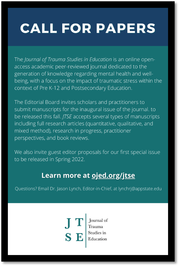 Call for papers. The Journal of Trauma Studies in Education is an online open-access academic peer-reviewed journal dedicated to the generation of knowledge regarding mental health and well-being, with a focus on the impact of traumatic stress within the context of Pre K twelve and Postsecondary Education. The Editorial Board invites scholars and practitioners to submit manuscripts for the inaugural issue of the journal to be released this fall. J T S E accepts several types of manuscripts including full research articles (quantitative, qualitative, and mixed method), research in progress, practitioner perspectives, and book reviews. We also invite guest editor proposals for our first special issue to be released in Spring 2022. Learn more at ojed.org/jtse. Questions? Email Dr. Jason Lynch, Editor-in-Chief, at lynchrj@appstate.edu. Logo: J T S E. Journal of Trauma Studies in Education.