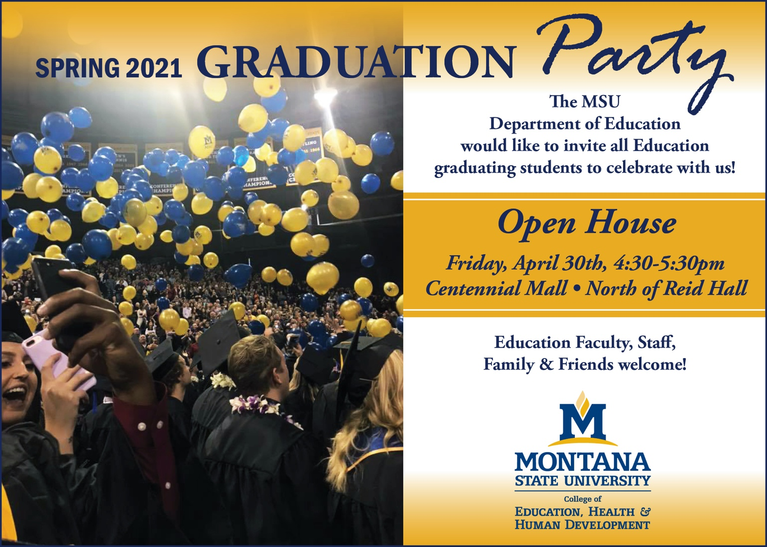 Spring 2021 Graduation Party. The M S U Department of Education would like to invite all Education graduating students to celebrate with us! Open House. Friday, April 30th, four-thirty to five-thirty p m, Centennial Mall, North of Reid Hall. Education Faculty, Staff, Family and Friends welcome! Montana State University, College of Education, Health and Human Development.