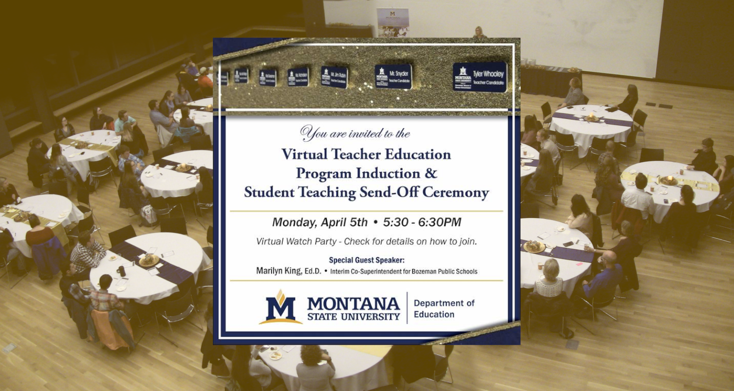 You are invited to the Virtual Teacher Education Program Induction and Student Teaching Send-Off Ceremony. Monday, April Fifth, five-thirty to six-thirty P M. Virtual watch party. Check for details on how to join. Special guest speaker: Marilyn King, E D D, Interim Co-Superintendent for Bozeman Public Schools. Montana State University. Department of Education.