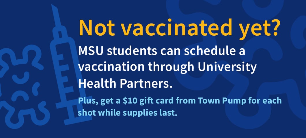 White and gold text on a blue background. Not vaccinated yet? MSU students can schedule a vaccination through Student Health Partners. Plus, get a $10 gift card from Town Pump for each shot while supplies last.