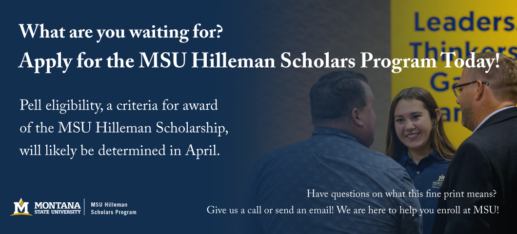 Apply for the MSU Hilleman Scholars Program Today!
Pell eligibility, a criteria for award of the MSU Hilleman Scholarship, will be determined in April.
Have questions on what this fine print means?
Give us a call or send an email! We are here to help you enroll at MSU!

Montana State University
MSU Hilleman Scholars Program