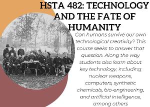 Can humans survive our own technological creativity? This course seeks to answer that question. Along the way students also learn about key technology, including nuclear weapons, computers, synthetic chemicals, bio-engineering, and artificial intelligence, among others