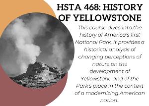 This course dives into the history of America's first National Park. It provides a historical analysis of changing perceptions of nature on the development of Yellowstone and of the Park's place in the context of a modernizing American nation.