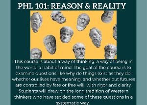 This course is about a way of thinking, a way of being in the world, a habit of mind. The goal of the course is to examine questions like why do things exist as they do, whether our lives have meaning, and whether out futures are controlled by fate or free will, with rigor and clarity. Students will draw on the long tradition of Western thinkers who have tackled some of these questions in a systematic way.