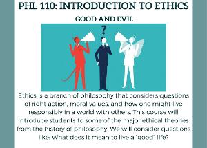 Ethics is a branch of philosophy that considers questions of right action, moral values, and how one might live responsibly in a world with others. This course will introduce students to some of the major ethical theories from the history of philosophy. We will consider questions like: What does it mean to live a “good” life?