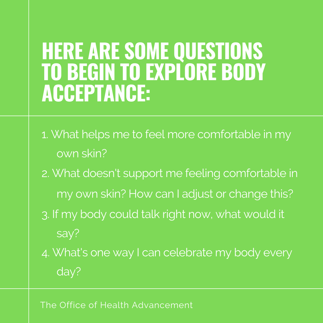 Here are some Questions to begin to explore body acceptance: 1. What helps me to feel more comfortable in my own skin? 2.What doesn't support me feeling comfortable in my own skin? How can I adjust or change this? 3.If my body could talk right now, what would it say? 4.What's one way I can celebrate my body every day?
