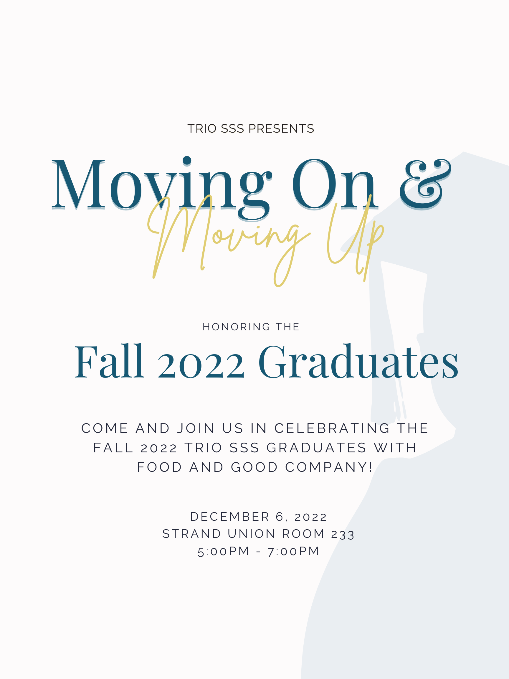 TRIO SSS Presents Moving On and Moving Up: Honoring the fall 2022 graduates. Come and join us in celebrating the fall 2022 TRIO SSS graduates with food and good company! December 6, 2022 Strand Union Room 233 5:00 pm - 7:00pm