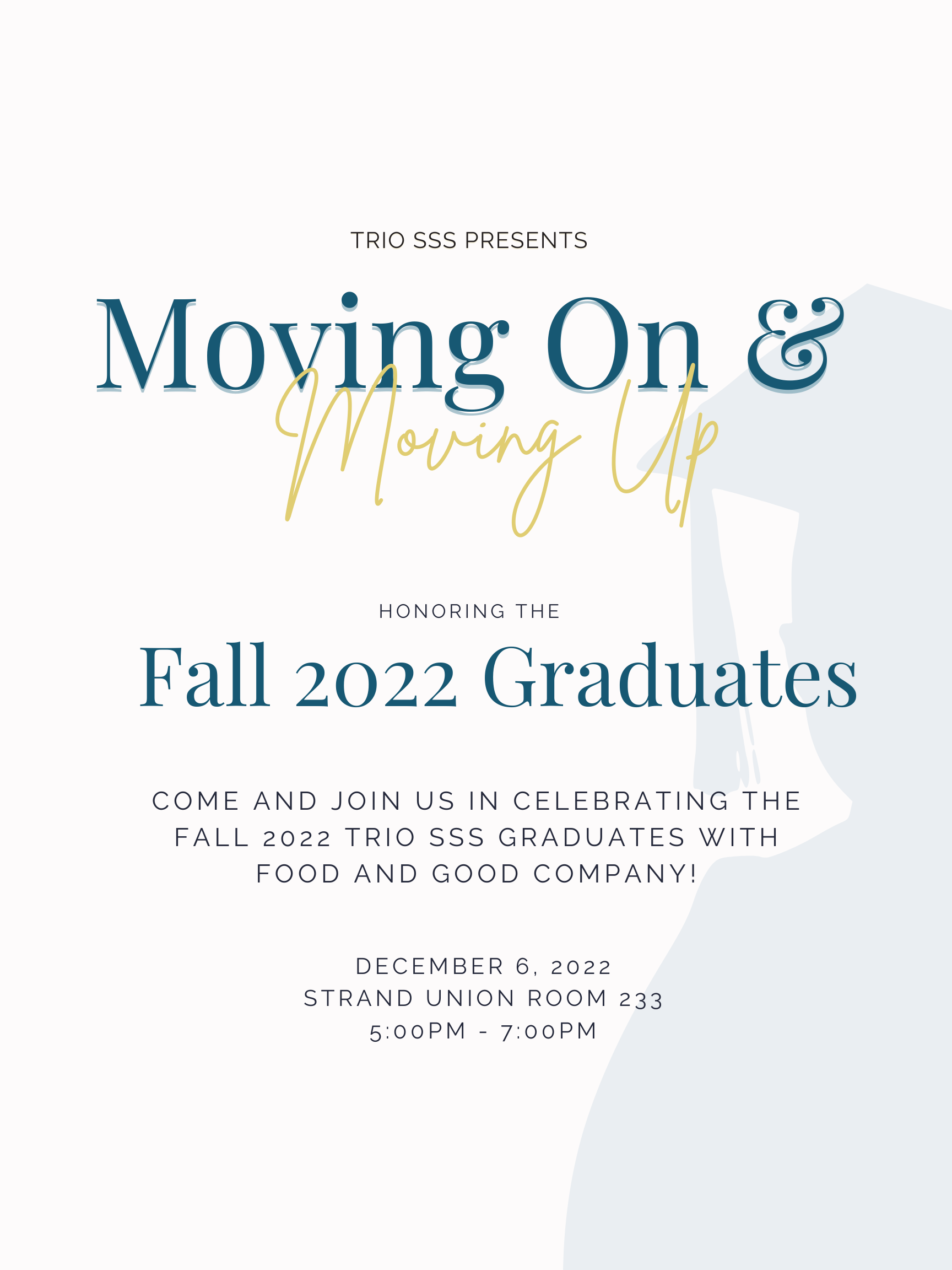 Moving On & Moving Up TRIO SSS Presents Moving On and Moving Up: Honoring the fall 2022 graduates. Come and join us in celebrating the fall 2022 TRIO SSS graduates with food and good company! December 6, 2022 Strand Union Room 233 5:00 pm - 7:00pm