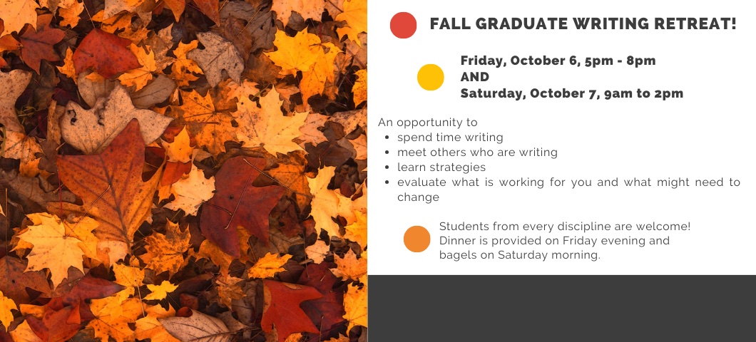 Colorful autumn leaves with text saying, "Fall Graduate Writing Retreat. Friday, September 22, 5pm - 8pm AND Saturday, September 23, 9am to 2pm. An opportunity to spend time writing, meet others who are writing, learn strategies, evaluate what is working for you and what might need to change. Students from every discipline are welcome! Dinner is provided on Friday evening and bagels on Saturday morning. 