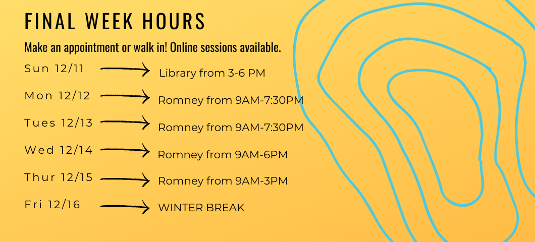 Finals Week Hours: 
Sunday 12/11 in Library from 3-6 pm
Monday 12/12 in Romney from 9 am - 7:30 pm
Tuesday 12/13  in Romney from 9 am - 7:30 pm
Wednesday 12/14  in Romney from 9 am - 7:30 pm
Thursday 12/15 in Romney from 9 am - 7:30 pm 
Friday 12/16 is winter break!
